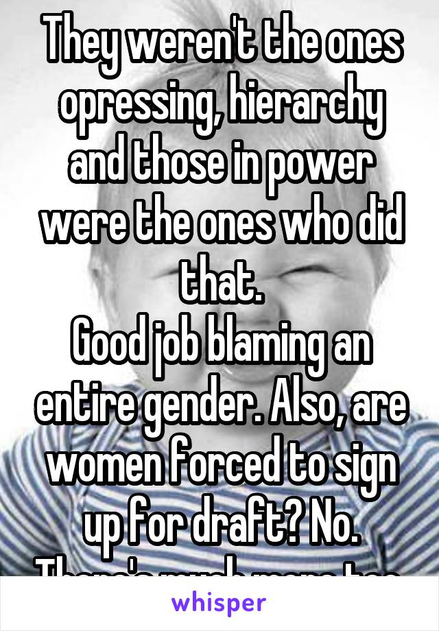 They weren't the ones opressing, hierarchy and those in power were the ones who did that.
Good job blaming an entire gender. Also, are women forced to sign up for draft? No. There's much more too.