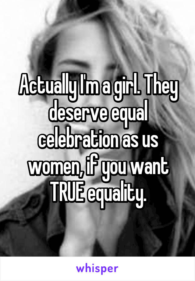 Actually I'm a girl. They deserve equal celebration as us women, if you want TRUE equality.