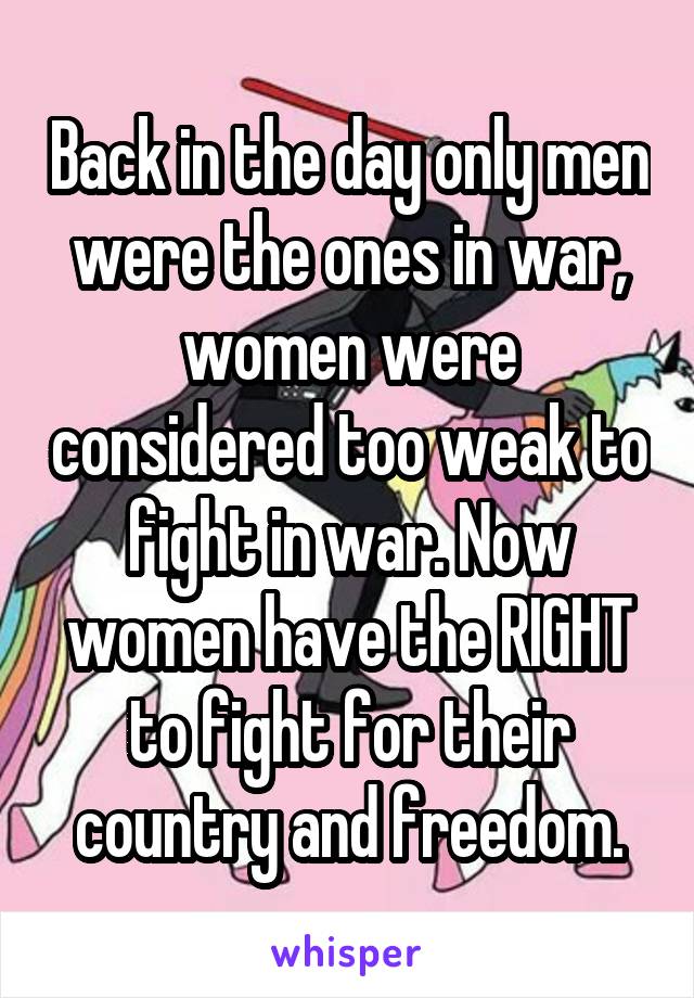 Back in the day only men were the ones in war, women were considered too weak to fight in war. Now women have the RIGHT to fight for their country and freedom.