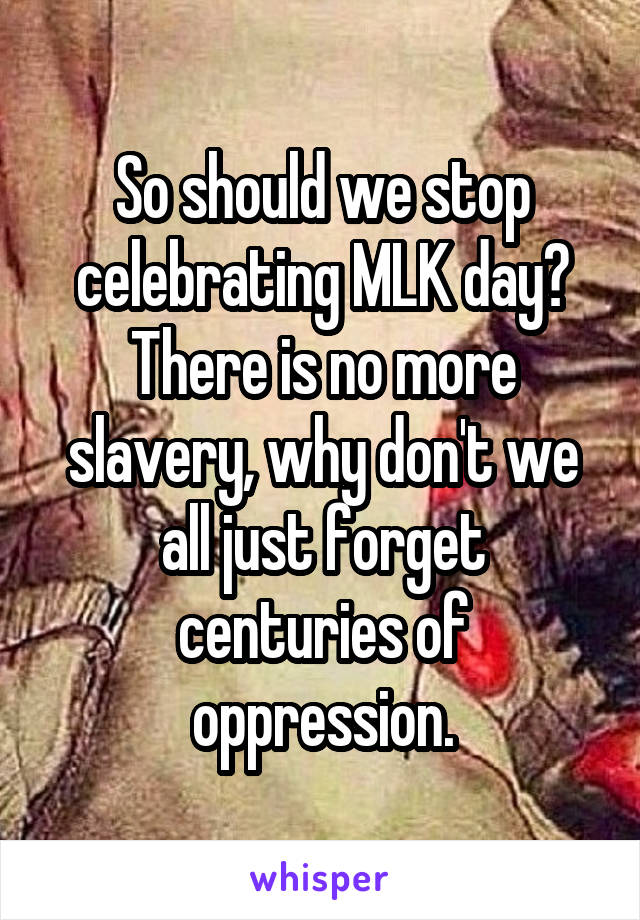 So should we stop celebrating MLK day? There is no more slavery, why don't we all just forget centuries of oppression.