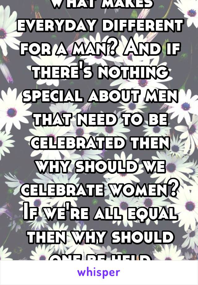 What makes everyday different for a man? And if there's nothing special about men that need to be celebrated then why should we celebrate women? If we're all equal then why should one be held higher? 