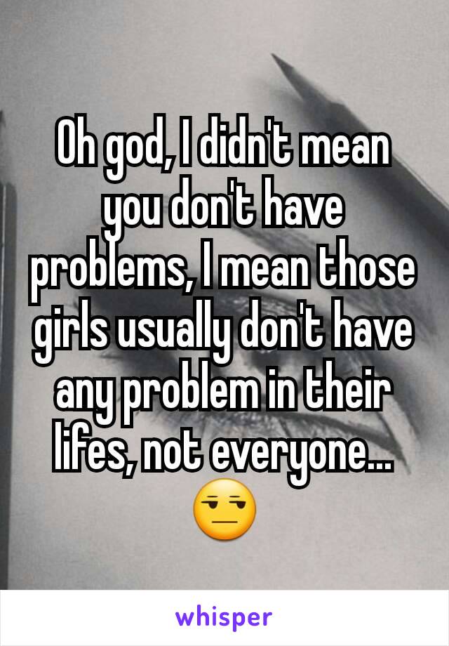 Oh god, I didn't mean you don't have problems, I mean those girls usually don't have any problem in their lifes, not everyone...
😒