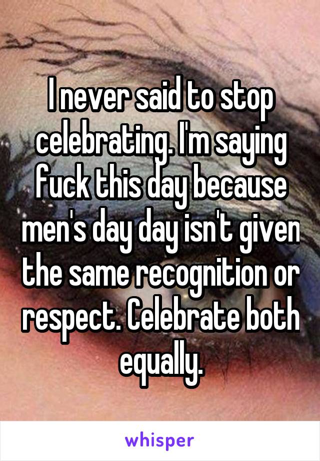 I never said to stop celebrating. I'm saying fuck this day because men's day day isn't given the same recognition or respect. Celebrate both equally.