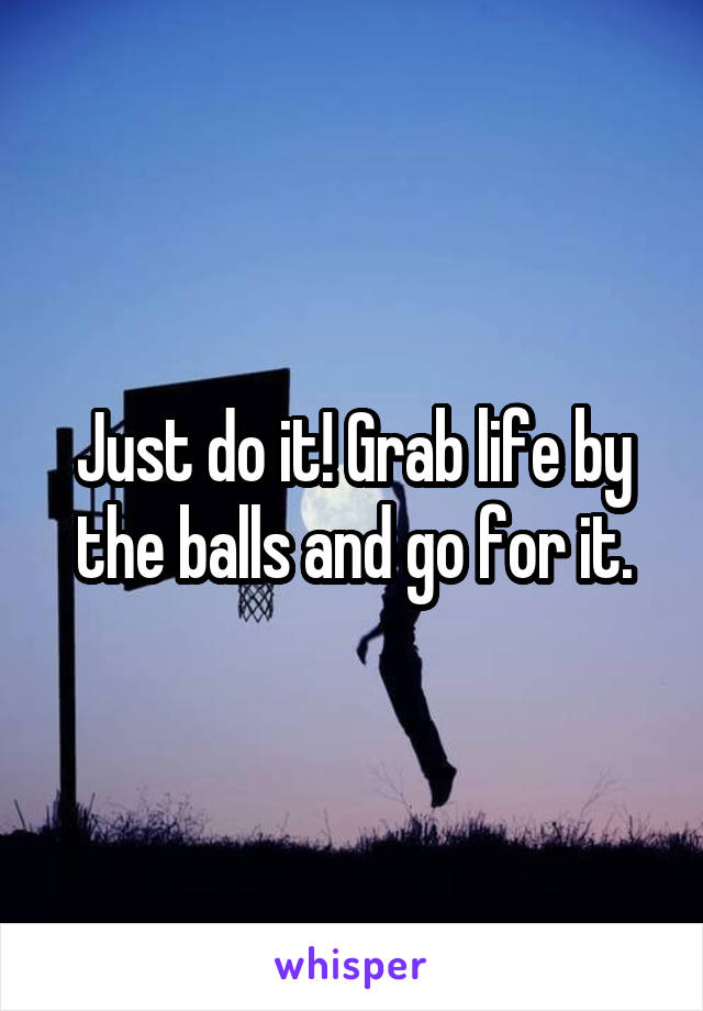 Just do it! Grab life by the balls and go for it.