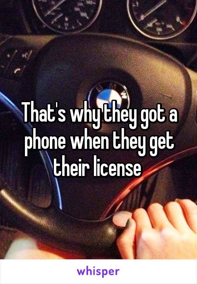 That's why they got a phone when they get their license 