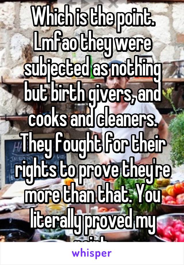 Which is the point. Lmfao they were subjected as nothing but birth givers, and cooks and cleaners. They fought for their rights to prove they're more than that. You literally proved my point.