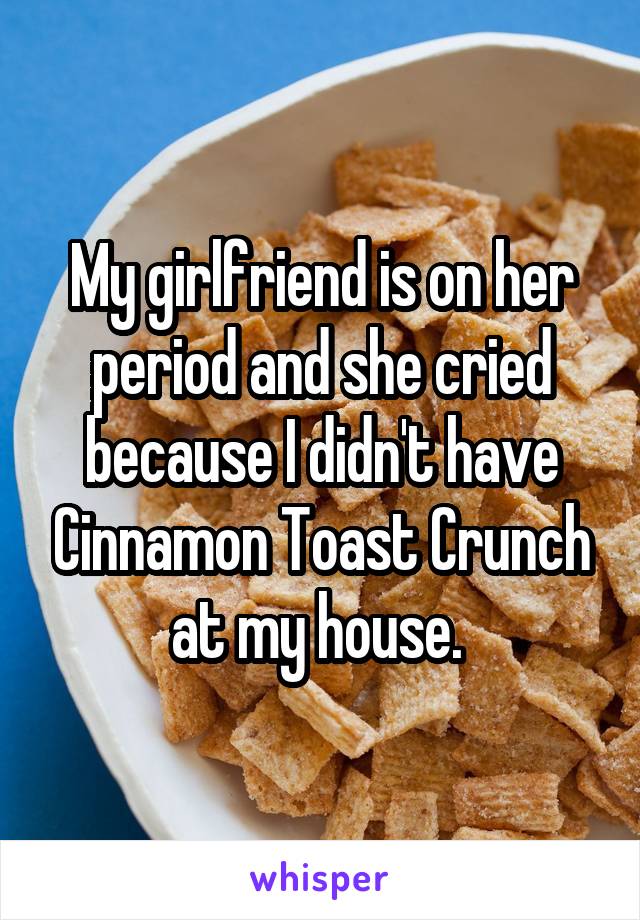 My girlfriend is on her period and she cried because I didn't have Cinnamon Toast Crunch at my house. 