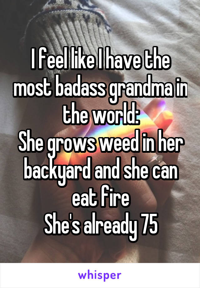 I feel like I have the most badass grandma in the world:
She grows weed in her backyard and she can eat fire
She's already 75