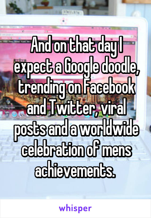 And on that day I expect a Google doodle, trending on Facebook and Twitter, viral posts and a worldwide celebration of mens achievements. 