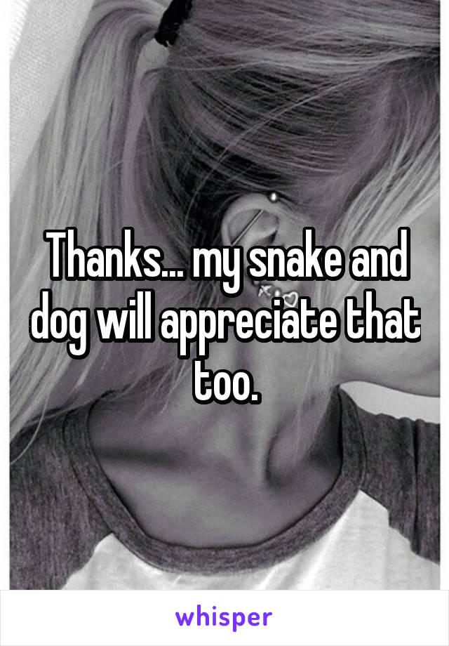 Thanks... my snake and dog will appreciate that too.