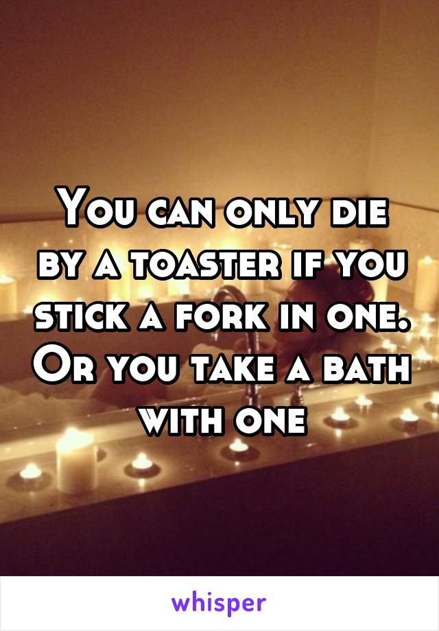 You can only die by a toaster if you stick a fork in one. Or you take a bath with one