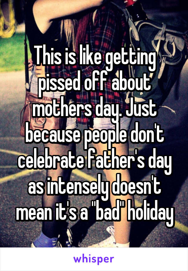 This is like getting pissed off about mothers day. Just because people don't celebrate father's day as intensely doesn't mean it's a "bad" holiday