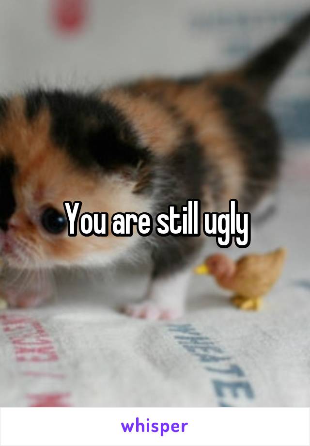 You are still ugly