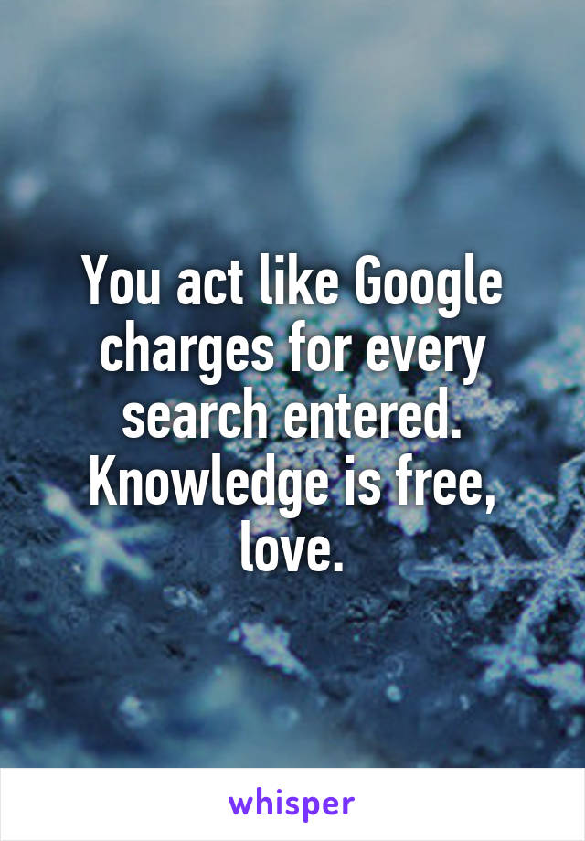 You act like Google charges for every search entered. Knowledge is free, love.