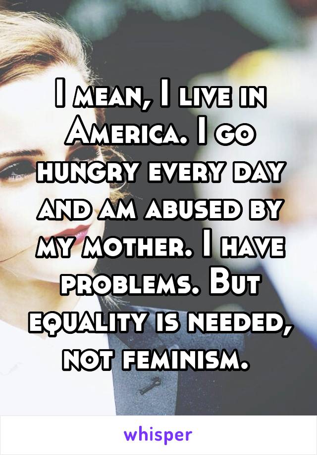 I mean, I live in America. I go hungry every day and am abused by my mother. I have problems. But equality is needed, not feminism. 