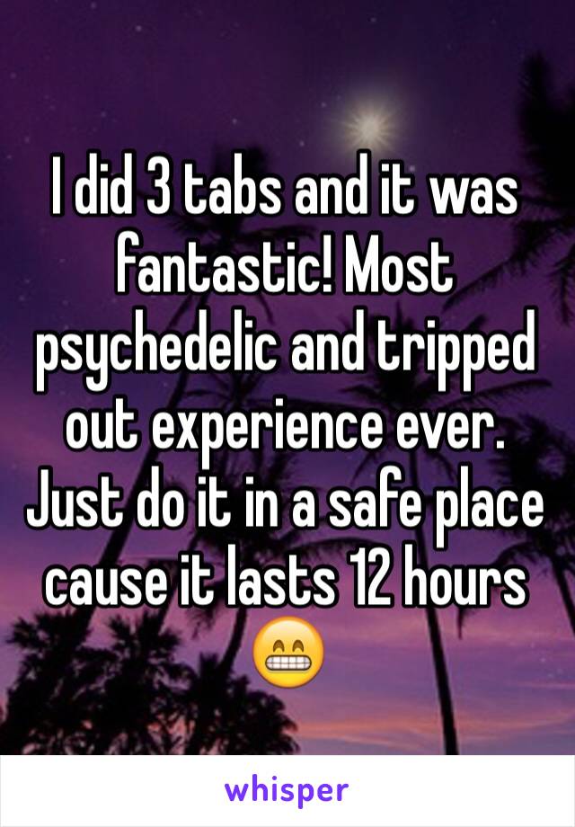 I did 3 tabs and it was fantastic! Most psychedelic and tripped out experience ever. Just do it in a safe place cause it lasts 12 hours 😁