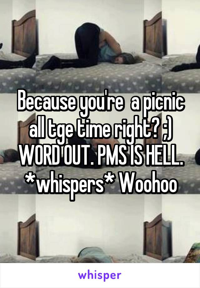 Because you're  a picnic all tge time right? ;) WORD OUT. PMS IS HELL. *whispers* Woohoo