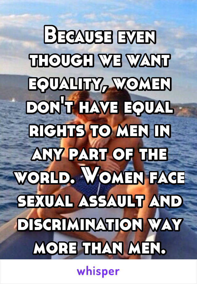 Because even though we want equality, women don't have equal rights to men in any part of the world. Women face sexual assault and discrimination way more than men.