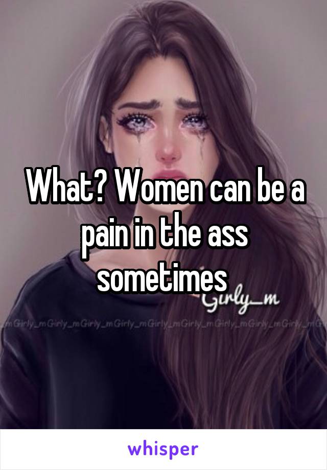 What? Women can be a pain in the ass sometimes 