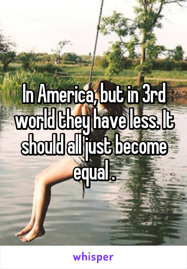 In America, but in 3rd world they have less. It should all just become equal .