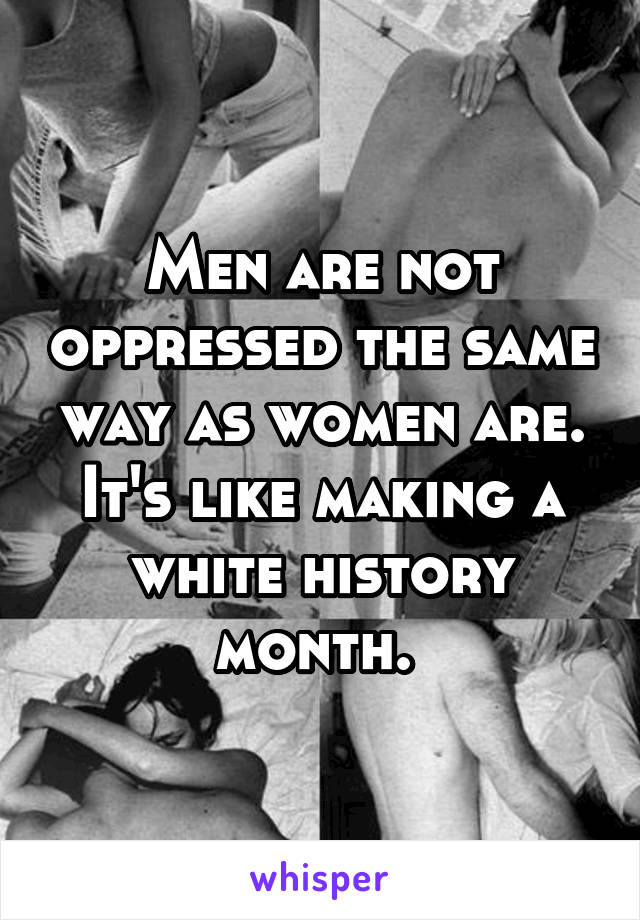 Men are not oppressed the same way as women are. It's like making a white history month. 