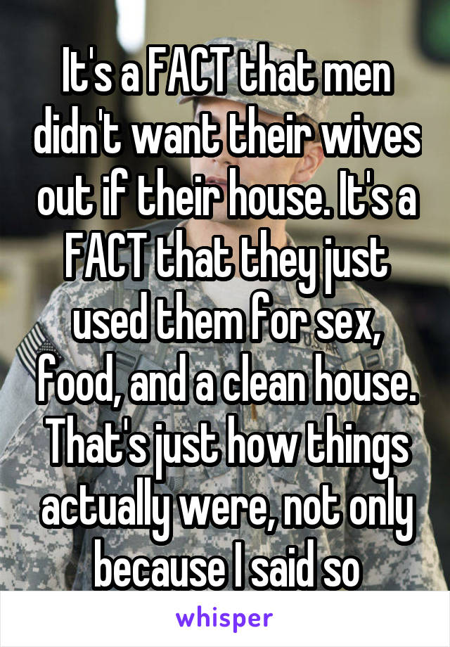 It's a FACT that men didn't want their wives out if their house. It's a FACT that they just used them for sex, food, and a clean house.
That's just how things actually were, not only because I said so