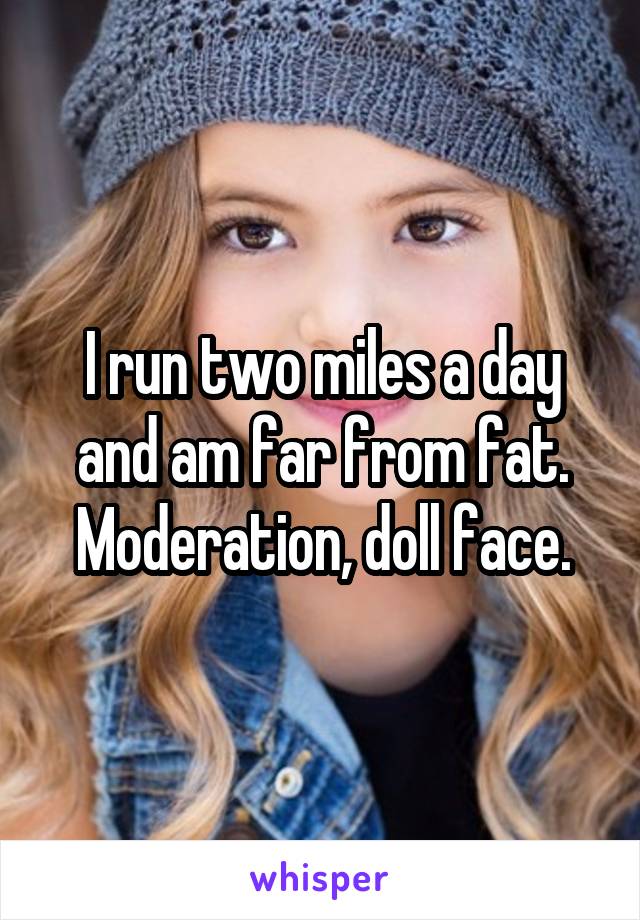 I run two miles a day and am far from fat. Moderation, doll face.