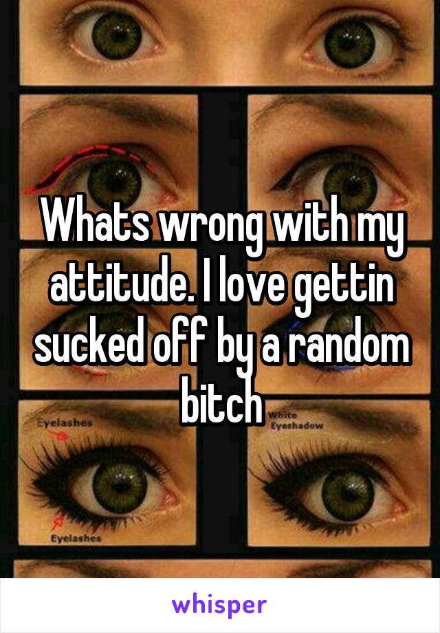 Whats wrong with my attitude. I love gettin sucked off by a random bitch