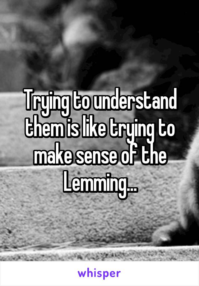 Trying to understand them is like trying to make sense of the Lemming...