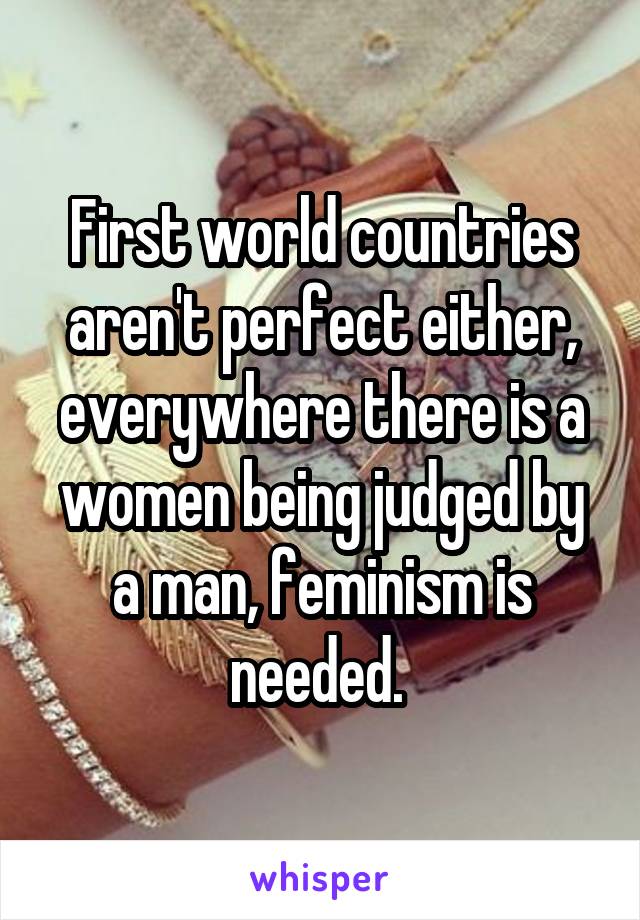 First world countries aren't perfect either, everywhere there is a women being judged by a man, feminism is needed. 