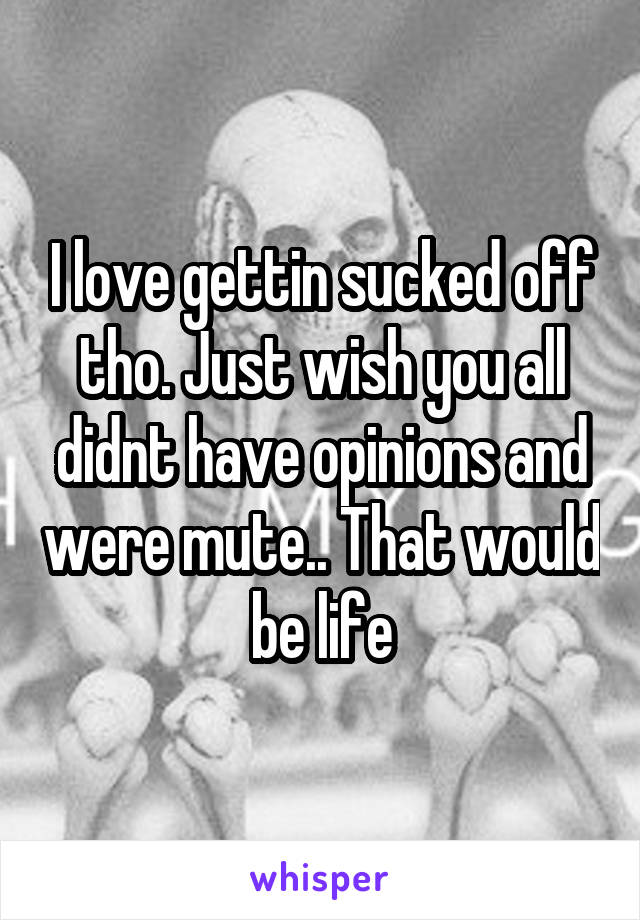 I love gettin sucked off tho. Just wish you all didnt have opinions and were mute.. That would be life