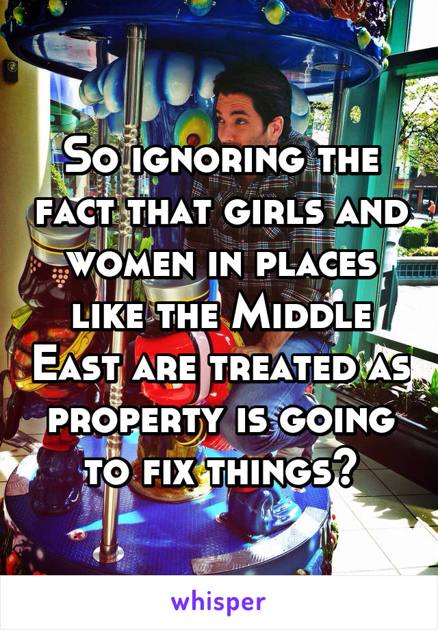 So ignoring the fact that girls and women in places like the Middle East are treated as property is going to fix things?