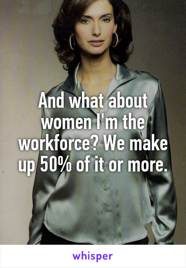 And what about women I'm the workforce? We make up 50% of it or more.