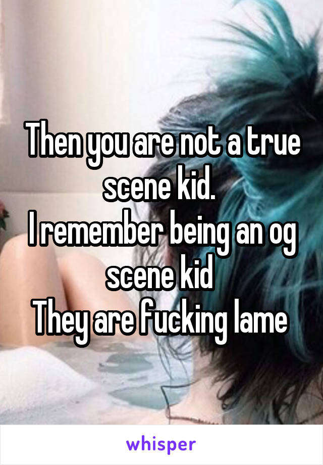 Then you are not a true scene kid. 
I remember being an og scene kid 
They are fucking lame 