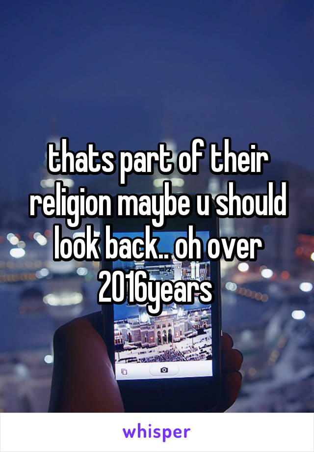 thats part of their religion maybe u should look back.. oh over 2016years 