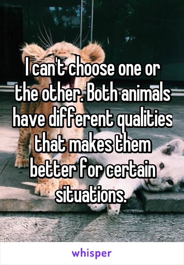 I can't choose one or the other. Both animals have different qualities that makes them better for certain situations. 