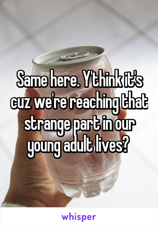 Same here. Y'think it's cuz we're reaching that strange part in our young adult lives? 