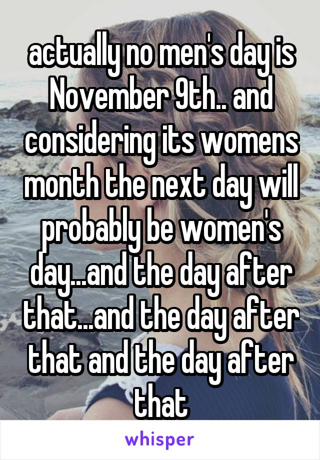 actually no men's day is November 9th.. and considering its womens month the next day will probably be women's day...and the day after that...and the day after that and the day after that