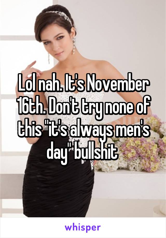 Lol nah. It's November 16th. Don't try none of this "it's always men's day" bullshit 