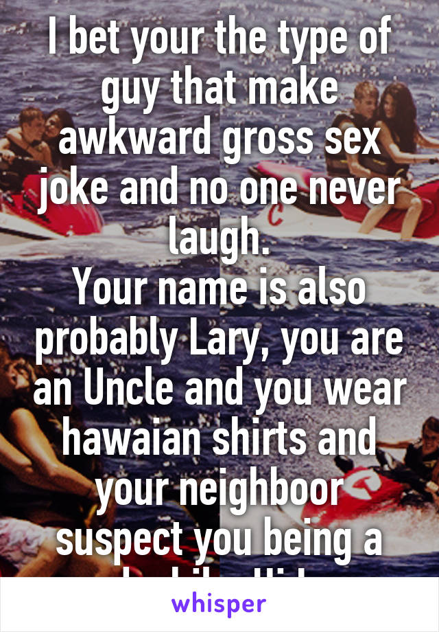 I bet your the type of guy that make awkward gross sex joke and no one never laugh.
Your name is also probably Lary, you are an Uncle and you wear hawaian shirts and your neighboor suspect you being a pedophile. Hi Lary