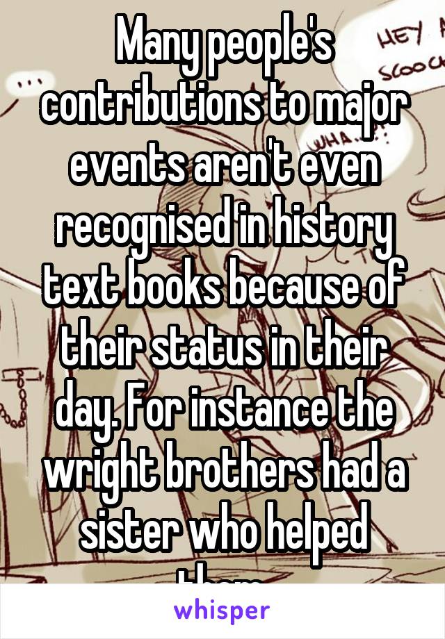 Many people's contributions to major events aren't even recognised in history text books because of their status in their day. For instance the wright brothers had a sister who helped them.