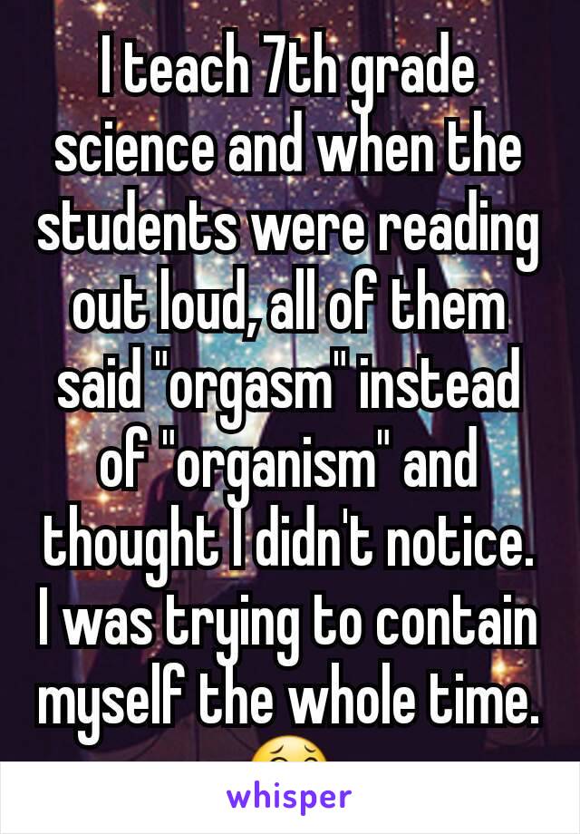 I teach 7th grade science and when the students were reading out loud, all of them said "orgasm" instead of "organism" and thought I didn't notice.
I was trying to contain myself the whole time. 😂