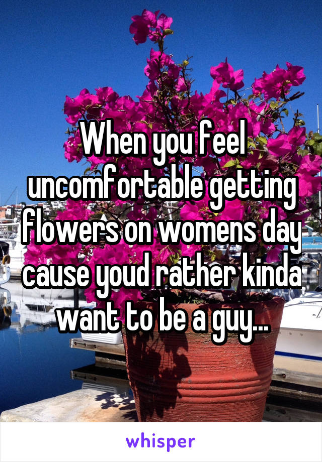 When you feel uncomfortable getting flowers on womens day cause youd rather kinda want to be a guy...