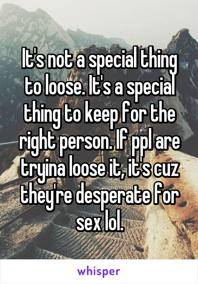 It's not a special thing to loose. It's a special thing to keep for the right person. If ppl are tryina loose it, it's cuz they're desperate for sex lol.