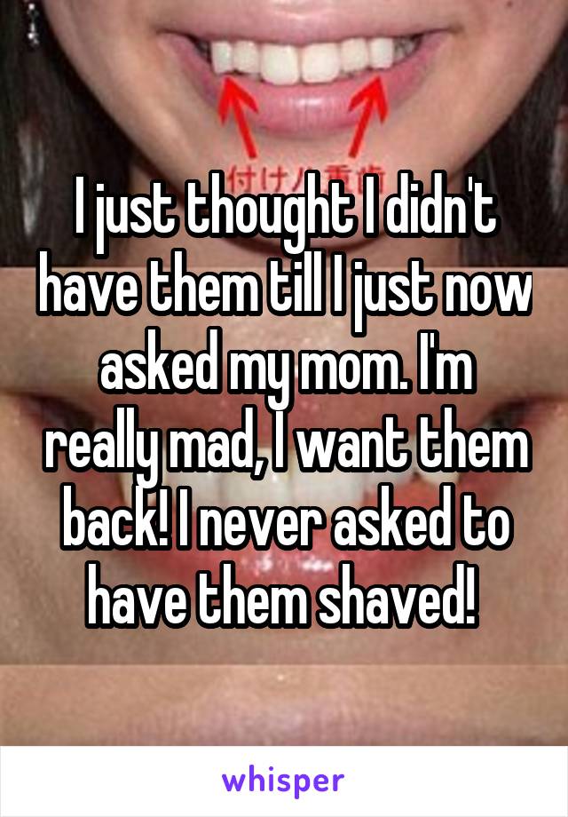 I just thought I didn't have them till I just now asked my mom. I'm really mad, I want them back! I never asked to have them shaved! 