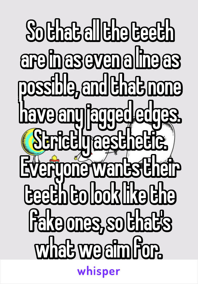 So that all the teeth are in as even a line as possible, and that none have any jagged edges. Strictly aesthetic. Everyone wants their teeth to look like the fake ones, so that's what we aim for. 