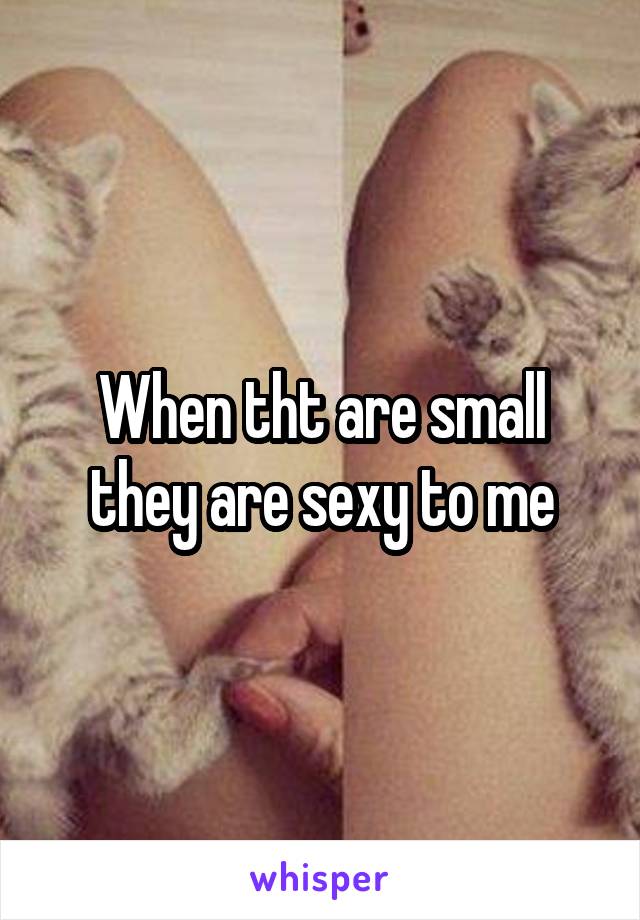 When tht are small they are sexy to me