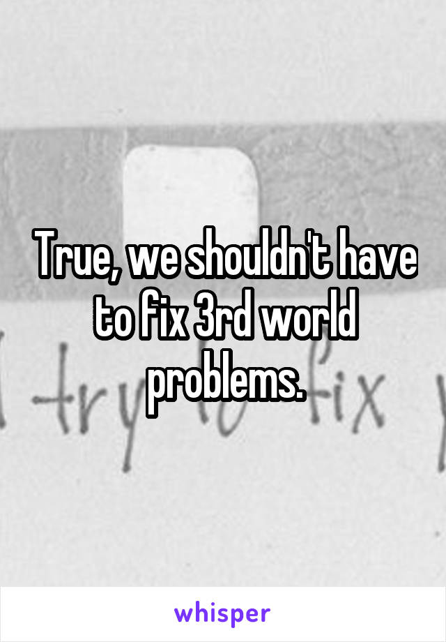 True, we shouldn't have to fix 3rd world problems.