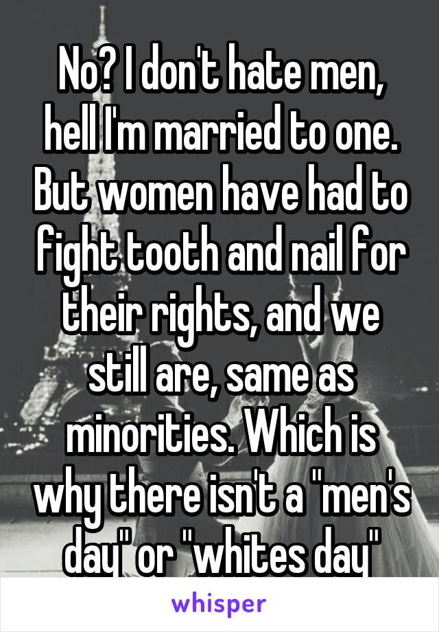 No? I don't hate men, hell I'm married to one. But women have had to fight tooth and nail for their rights, and we still are, same as minorities. Which is why there isn't a "men's day" or "whites day"