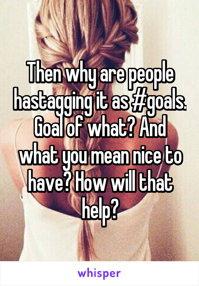 Then why are people hastagging it as #goals. Goal of what? And what you mean nice to have? How will that help?